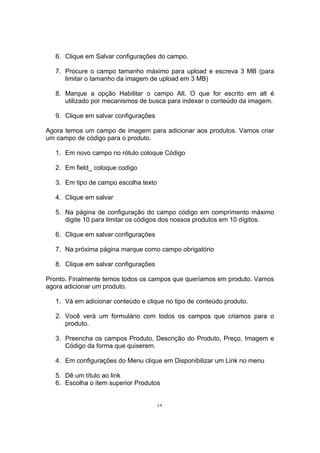 6. Clique em Salvar configurações do campo.
7. Procure o campo tamanho máximo para upload e escreva 3 MB (para
limitar o tamanho da imagem de upload em 3 MB)
8. Marque a opção Habilitar o campo Alt. O que for escrito em alt é
utilizado por mecanismos de busca para indexar o conteúdo da imagem.
9. Clique em salvar configurações
Agora temos um campo de imagem para adicionar aos produtos. Vamos criar
um campo de código para o produto.
1. Em novo campo no rótulo coloque Código
2. Em field_ coloque codigo
3. Em tipo de campo escolha texto
4. Clique em salvar
5. Na página de configuração do campo código em comprimento máximo
digite 10 para limitar os códigos dos nossos produtos em 10 dígitos.
6. Clique em salvar configurações
7. Na próxima página marque como campo obrigatório
8. Clique em salvar configurações
Pronto. Finalmente temos todos os campos que queríamos em produto. Vamos
agora adicionar um produto.
1. Vá em adicionar conteúdo e clique no tipo de conteúdo produto.
2. Você verá um formulário com todos os campos que criamos para o
produto.
3. Preencha os campos Produto, Descrição do Produto, Preço, Imagem e
Código da forma que quiserem.
4. Em configurações do Menu clique em Disponibilizar um Link no menu
5. Dê um título ao link
6. Escolha o item superior Produtos
34
 