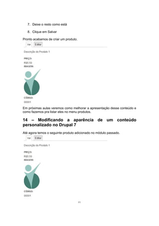 7. Deixe o resto como está
8. Clique em Salvar
Pronto acabamos de criar um produto.
Em próximas aulas veremos como melhorar a apresentação desse conteúdo e
como fazemos pra listar eles no menu produtos.
14 – Modificando a aparência de um conteúdo
personalizado no Drupal 7
Até agora temos o seguinte produto adicionado no módulo passado.
35
 