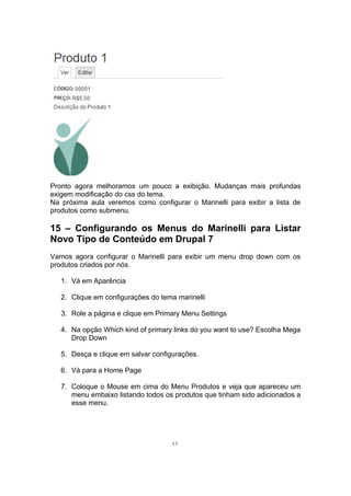 Pronto agora melhoramos um pouco a exibição. Mudanças mais profundas
exigem modificação do css do tema.
Na próxima aula veremos como configurar o Marinelli para exibir a lista de
produtos como submenu.
15 – Configurando os Menus do Marinelli para Listar
Novo Tipo de Conteúdo em Drupal 7
Vamos agora configurar o Marinelli para exibir um menu drop down com os
produtos criados por nós.
1. Vá em Aparência
2. Clique em configurações do tema marinelli
3. Role a página e clique em Primary Menu Settings
4. Na opção Which kind of primary links do you want to use? Escolha Mega
Drop Down
5. Desça e clique em salvar configurações.
6. Vá para a Home Page
7. Coloque o Mouse em cima do Menu Produtos e veja que apareceu um
menu embaixo listando todos os produtos que tinham sido adicionados a
esse menu.
37
 