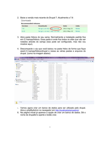 2. Baixe a versão mais recente do Drupal 7. Atualmente a 7.8
3. Abra pasta htdocs do seu xamp. Normalmente a instalação padrão fica
em C://xampp/htdocs. Essa pasta é onde fica todos os sites que vão ser
rodados através do xampp (isso pode ser configurado, mas não vou
mostrar aqui).
4. Descompacte o zip que você baixou na pasta htdoc de forma que fique
assim C:/xampp/htdocs/drupal e nessa as várias pastas e arquivos do
drupal. (como na imagem abaixo)
5. Vamos agora criar um banco de dados para ser utilizado pelo drupal.
Abra o phpMyAdmin no navegador em http://localhost/phpmyadmin/
6. Na página inicial já aparece a opção de criar um banco de dados. Dê o
nome de drupalbd e aperte o botão criar.
4
 