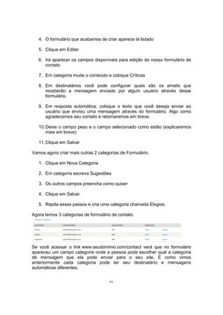 4. O formulário que acabamos de criar aparece lá listado
5. Clique em Editar
6. Irá aparecer os campos disponíveis para edição do nosso formulário de
contato
7. Em categoria mude o conteúdo e coloque Críticas
8. Em destinatários você pode configurar quais são os emails que
receberão a mensagem enviada por algum usuário através desse
formulário.
9. Em resposta automática, coloque o texto que você deseja enviar ao
usuário que enviou uma mensagem através do formulário. Algo como
agradecemos seu contato e retornaremos em breve.
10.Deixe o campo peso e o campo selecionado como estão (explicaremos
mais em breve)
11.Clique em Salvar
Vamos agora criar mais outras 2 categorias de Formulário.
1. Clique em Nova Categoria
2. Em categoria escreva Sugestões
3. Os outros campos preencha como quiser
4. Clique em Salvar
5. Repita esses passos e cria uma categoria chamada Elogios.
Agora temos 3 categorias de formulário de contato.
Se você acessar o link www.seudominio.com/contact verá que no formulário
apareceu um campo categoria onde a pessoa pode escolher qual a categoria
de mensagem que ela pode enviar para o seu site. E como vimos
anteriormente cada categoria pode ter seu destinatário e mensagens
automáticas diferentes.
40
 