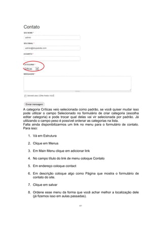 A categoria Críticas veio selecionada como padrão, se você quiser mudar isso
pode utilizar o campo Selecionado no formulário de criar categoria (escolha
editar categoria) e pode trocar qual delas vai vir selecionada por padrão. Já
utilizando o campo peso é possível ordenar as categorias na lista.
Falta ainda disponibilizarmos um link no menu para o formulário de contato.
Para isso:
1. Vá em Estrutura
2. Clique em Menus
3. Em Main Menu clique em adicionar link
4. No campo título do link de menu coloque Contato
5. Em endereço coloque contact
6. Em descrição coloque algo como Página que mostra o formulário de
contato do site.
7. Clique em salvar
8. Ordene esse menu da forma que você achar melhor a localização dele
(já fizemos isso em aulas passadas).
41
 