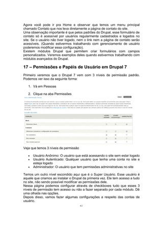 Agora você pode ir pra Home e observar que temos um menu principal
chamado Contato que nos leva diretamente a página de contato do site.
Uma observação importante é que pelos padrões do Drupal, esse formulário de
contato só é acessível por usuários regularmente cadastrados e logados no
site. Se o usuário não tiver logado, nem o link nem a página de contato serão
acessíveis. (Quando estivermos trabalhando com gerenciamento de usuário
poderemos modificar essa configuração).
Existem módulos Drupal que permitem criar formulários com campos
personalizados. Veremos exemplos deles quando estivermos trabalhando com
módulos avançados do Drupal.
17 – Permissões e Papéis de Usuário em Drupal 7
Primeiro veremos que o Drupal 7 vem com 3 níveis de permissão padrão.
Podemos ver isso da seguinte forma:
1. Vá em Pessoas
2. Clique na aba Permissões
Veja que temos 3 níveis de permissão
• Usuário Anônimo: O usuário que está acessando o site sem estar logado
• Usuário Autenticado: Qualquer usuário que tenha uma conta no site e
esteja logado
• Administrador: O usuário que tem permissões administrativas no site
Temos um outro nível escondido aqui que é o Super Usuário. Esse usuário é
aquele que criamos ao instalar o Drupal da primeira vez. Ele tem acesso a tudo
no site, não sendo possível modificar as permissões dele.
Nessa página podemos configurar através de checkboxes tudo que esses 3
níveis de permissão tem acesso ou não a fazer separado por cada módulo. Dê
uma olhada nas opções.
Depois disso, vamos fazer algumas configurações a respeito das contas de
usuário.
42
 