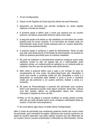 1. Vá em Configurações
2. Clique no link Opções da Conta (que fica dentro da caixa Pessoas)
3. Aparecerá um formulário que permite configurar as várias opções
relativas a Contas de Usuário
4. A primeira opção é definir qual o nome que aparece pra um usuário
anônimo. Se estiver preenchido Anônimo deixe como está.
5. A segunda opção é de deixar ou não habilitado um formulário de contato
pessoal para os novos usuários. É um formulário de contato onde um
Administrador pode enviar emails pessoais para um usuário específico.
(Veremos isso posteriormente).
6. A próxima opção é configurar o papel do administrador. Deixe do jeito
que está, pois dessa forma a Permissão de Administrador vai sempre ter
todos os acessos permitidos para os módulos instalados.
7. Na parte de Cadastro e Cancelamento podemos configurar quem pode
cadastrar contas no site. As opções são só o Administrador pode
cadastrar contas, um visitante pode se cadastrar ou um visitante pode se
cadastrar mas tem que ser aprovador pelo administrador.
8. Além disso é possível definir qual a ação a ser tomada no caso do
cancelamento de uma conta. As ações disponíveis são: Desabilitar a
conta mas manter o conteúdo criado por ela; Desabilitar a conta e o
despublicar os conteúdos dela; Deletar a conta e tornar o conteúdo
criado por ela pertencer a um usuário anônimo; Deletar a conta e o
conteúdo.
9. Na parte de Personalização é possível dar permissão pros usuários
terem uma assinatura quando criam algum conteúdo, terem foto, colocar
uma foto padrão, alterar as configurações dessa foto, escrever
instruções a respeito do envio da foto.
10.Mais no fim da página é possível modificar os emails padrão enviado
pelo site em cada situação assim como configurar notificações feitas ao
usuário. (Tudo bem auto-explicativo).
11.Se você alterou algo clique no botão Salvar Configurações.
Além 3 níveis de permissão que mostramos podemos ainda criar novos níveis
de permissão, aqui chamados de papéis. Utilizamos isso quando queremos um
papel de usuário específico que pode realizar funções que são diferentes de
um usuário comum (usuário autenticado) e diferentes do administrador. Iremos
43
 