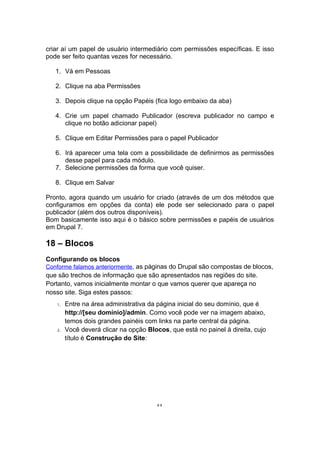 criar aí um papel de usuário intermediário com permissões específicas. E isso
pode ser feito quantas vezes for necessário.
1. Vá em Pessoas
2. Clique na aba Permissões
3. Depois clique na opção Papéis (fica logo embaixo da aba)
4. Crie um papel chamado Publicador (escreva publicador no campo e
clique no botão adicionar papel)
5. Clique em Editar Permissões para o papel Publicador
6. Irá aparecer uma tela com a possibilidade de definirmos as permissões
desse papel para cada módulo.
7. Selecione permissões da forma que você quiser.
8. Clique em Salvar
Pronto, agora quando um usuário for criado (através de um dos métodos que
configuramos em opções da conta) ele pode ser selecionado para o papel
publicador (além dos outros disponíveis).
Bom basicamente isso aqui é o básico sobre permissões e papéis de usuários
em Drupal 7.
18 – Blocos
Configurando os blocos
Conforme falamos anteriormente, as páginas do Drupal são compostas de blocos,
que são trechos de informação que são apresentados nas regiões do site.
Portanto, vamos inicialmente montar o que vamos querer que apareça no
nosso site. Siga estes passos:
1. Entre na área administrativa da página inicial do seu domínio, que é
http://[seu domínio]/admin. Como você pode ver na imagem abaixo,
temos dois grandes painéis com links na parte central da página.
2. Você deverá clicar na opção Blocos, que está no painel à direita, cujo
título é Construção do Site:
44
 