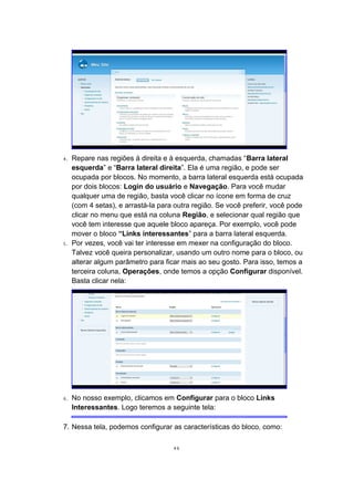 4. Repare nas regiões à direita e à esquerda, chamadas “Barra lateral
esquerda” e “Barra lateral direita”. Ela é uma região, e pode ser
ocupada por blocos. No momento, a barra lateral esquerda está ocupada
por dois blocos: Login do usuário e Navegação. Para você mudar
qualquer uma de região, basta você clicar no ícone em forma de cruz
(com 4 setas), e arrastá-la para outra região. Se você preferir, você pode
clicar no menu que está na coluna Região, e selecionar qual região que
você tem interesse que aquele bloco apareça. Por exemplo, você pode
mover o bloco “Links interessantes” para a barra lateral esquerda.
5. Por vezes, você vai ter interesse em mexer na configuração do bloco.
Talvez você queira personalizar, usando um outro nome para o bloco, ou
alterar algum parâmetro para ficar mais ao seu gosto. Para isso, temos a
terceira coluna, Operações, onde temos a opção Configurar disponível.
Basta clicar nela:
6. No nosso exemplo, clicamos em Configurar para o bloco Links
Interessantes. Logo teremos a seguinte tela:
7. Nessa tela, podemos configurar as características do bloco, como:
46
 