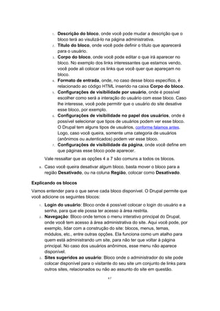 1. Descrição do bloco, onde você pode mudar a descrição que o
bloco terá ao visulizá-lo na página administrativa.
2. Título do bloco, onde você pode definir o título que aparecerá
para o usuário.
3. Corpo do bloco, onde você pode editar o que irá aparecer no
bloco. No exemplo dos links interessantes que estamos vendo,
você pode ali colocar os links que você quer que apareçam no
bloco.
4. Formato de entrada, onde, no caso desse bloco específico, é
relacionado ao código HTML inserido na caixa Corpo do bloco.
5. Configurações de visibilidade por usuário, onde é possível
escolher como será a interação do usuário com esse bloco. Caso
lhe interesse, você pode permitir que o usuário do site desative
esse bloco, por exemplo.
6. Configurações de visibilidade no papel dos usuários, onde é
possível selecionar que tipos de usuários podem ver esse bloco.
O Drupal tem alguns tipos de usuários, conforme falamos antes.
Logo, caso você queira, somente uma categoria de usuários
(anônimos ou autenticados) podem ver esse bloco.
7. Configurações de visibilidade da página, onde você define em
que páginas esse bloco pode aparecer.
Vale ressaltar que as opções 4 a 7 são comuns a todos os blocos.
8. Caso você queira desativar algum bloco, basta mover o bloco para a
região Desativado, ou na coluna Região, colocar como Desativado.
Explicando os blocos
Vamos entender para o que serve cada bloco disponível. O Drupal permite que
você adicione os seguintes blocos:
1. Login do usuário: Bloco onde é possível colocar o login do usuário e a
senha, para que ele possa ter acesso à área restrita.
2. Navegação: Bloco onde temos o menu interativo principal do Drupal,
onde você tem acesso à área administrativa do site. Aqui você pode, por
exemplo, lidar com a construção do site: blocos, menus, temas,
módulos, etc., entre outras opções. Ela funciona como um atalho para
quem está administrando um site, para não ter que voltar à página
principal. No caso dos usuários anônimos, esse menu não aparece
disponível.
3. Sites sugeridos ao usuário: Bloco onde o administrador do site pode
colocar disponível para o visitante do seu site um conjunto de links para
outros sites, relacionados ou não ao assunto do site em questão.
47
 