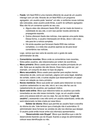 4. Feeds: Um feed RSS é uma maneira diferente da usual de um usuário
interagir com um site: Através de um feed RSS e um programa
agregador, um usuário pode “assinar” um site, e conforme novas notícias
são colocadas, esse usuário pode lê-las, a partir do software agregador.
Mas não há um consenso quanto ao seu uso:
• Alguns sites não oferecem feeds RSS, por ter medo de tirarem a
visibilidade do seu site, e com isso perder receita advinda de
propaganda exposta;
• Outros oferecem feeds das notícias, mas apenas uma parte delas.
Dessa forma, o usuário interessado em lê-las, deve ir até o seu
site para ler a notícia completa;
• Há ainda aqueles que fornecem feeds RSS das notícias
completas, e a visita dos usuários apenas se dá para tecer
comentários nas notícias.
Logo, vemos que isso varia de acordo com o gosto de cada
administrador de site.
5. Comentários recentes: Bloco onde os comentários mais recentes,
feitos pelos usuários, são relacionados por ordem de ocorrência.
6. Menu primário: Bloco usado para mostrar as seções principais de um
site. Note que as seções não são blocos. Esse menu pode ser, por
exemplo, um conjunto de abas no topo da página.
7. Menu secundário: Bloco usado para apontar para seções menos
relevantes do site, como por exemplo, página com aviso legal, detalhes
de contato, sobre o site, e outras seções que desempenham um papel
menor em relação ao menu primário.
8. Novos membros: Bloco que pode ser usado para relacionar os novos
usuários cadastrados no seu site, isto é, se o seu site faz uso do
cadastramento de usuários, por qualquer motivo.
9. Quem está online: Bloco que relaciona todos os usuários que estão
conectados ao seu site nesse momento. Logo, se um usuário criado
para uma pessoa está em uso (ou seja, fez uso do bloco “Login do
usuário”), acessando o seu site como um usuário autenticado, então ele
será relacionado na lista criada por esse bloco.
10. Seletor de idioma: Bloco que permite ao usuário fazer a escolha
do idioma do site. Vale lembrar que a tradução não é automática: O
administrador deve fornecer as versões do site nos idiomas que desejar.
O usuário pode então trocar entre o(s) idioma(s) apresentados.
11. “Desenvolvido com Drupal”: Bloco que identifica que o site foi
desenvolvido fazendo uso do Drupal, ficando a cargo do administrador
colocar essa identificação ou não.
48
 