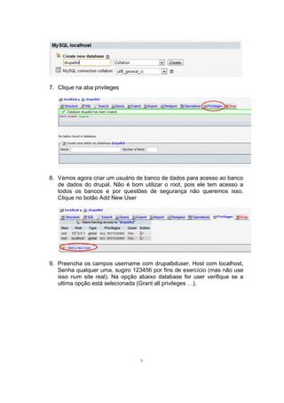 7. Clique na aba privileges
8. Vamos agora criar um usuário de banco de dados para acesso ao banco
de dados do drupal. Não é bom utilizar o root, pois ele tem acesso a
todos os bancos e por questões de segurança não queremos isso.
Clique no botão Add New User
9. Preencha os campos username com drupalbduser, Host com localhost,
Senha qualquer uma, sugiro 123456 por fins de exercício (mas não use
isso num site real). Na opção abaixo database for user verifique se a
ultima opção está selecionada (Grant all privileges …).
5
 