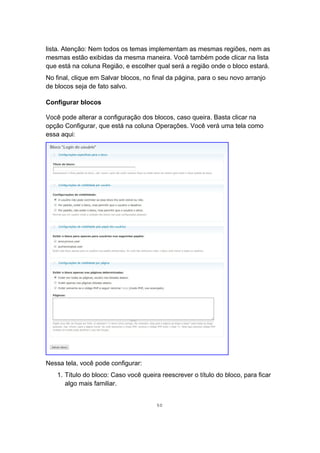 lista. Atenção: Nem todos os temas implementam as mesmas regiões, nem as
mesmas estão exibidas da mesma maneira. Você também pode clicar na lista
que está na coluna Região, e escolher qual será a região onde o bloco estará.
No final, clique em Salvar blocos, no final da página, para o seu novo arranjo
de blocos seja de fato salvo.
Configurar blocos
Você pode alterar a configuração dos blocos, caso queira. Basta clicar na
opção Configurar, que está na coluna Operações. Você verá uma tela como
essa aqui:
Nessa tela, você pode configurar:
1. Título do bloco: Caso você queira reescrever o título do bloco, para ficar
algo mais familiar.
50
 