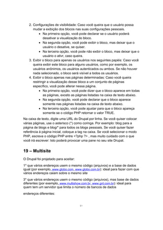 2. Configurações de visibilidade: Caso você queira que o usuário possa
mudar a exibição dos blocos nas suas configurações pessoais.
• Na primeira opção, você pode declarar se o usuário poderá
desativar a visualização do bloco.
• Na segunda opção, você pode exibir o bloco, mas deixar que o
usuário o desative, se quiser.
• Na terceira opção, você pode não exibir o bloco, mas deixar que o
usuário o ativr, caso queira.
3. Exibir o bloco para apenas os usuários nos seguintes papéis: Caso você
queira exibir este bloco para alguns usuários, como por exemplo, os
usuários anônimos, os usuários autenticados ou ambos. Se não houver
nada selecionado, o bloco será visível a todos os usuários.
4. Exibir o bloco apenas nas páginas determinadas: Caso você queira
restringir a visualização desse bloco a um conjunto de páginas
específico, você pode alterar nessa página.
• Na primeira opção, você pode dizer que o bloco aparece em todas
as páginas, exceto as páginas listadas na caixa de texto abaixo.
• Na segunda opção, você pode declarar que o bloco aparece
somente nas páginas listadas na caixa de texto abaixo.
• Na terceira opção, você pode ajustar para que o bloco apareça
somente se o código PHP retornar o valor TRUE.
Na caixa de texto, digite uma URL do Drupal por linha. Se você quiser colocar
várias páginas, use o asterisco (*) como coringa. Por exemplo: blog para a
página de blogs e blog/* para todos os blogs pessoais. Se você quiser fazer
referência à página inicial, coloque a tag na caixa. Se você selecionar o modo
PHP, escreva o código PHP entre <?php ?> , mas muito cuidado com o que
você irá escrever: Isto poderá provocar uma pane no seu site Drupal.
19 – Multisite
O Drupal foi projetado para aceitar:
1* que vários endereços usem o mesmo código (arquivos) e a base de dados
igual (por exemplo, www.globo.com, www.globo.com.br): ideal para fazer com que
vários endereços caiam sobre o mesmo site
3* que vários endereços usem o mesmo código (arquivos), mas base de dados
diferentes (por exemplo, www.multishow.com.br, www.gnt.com.br): ideal para
quem tem um servidor que limita o número de bancos de dados
endereços diferentes:
51
 