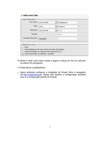 10.Deixe o resto como está e baixe a página e clique em Go (ou executar
se estiver em portugues)
11.Pode fechar o phpMyAdmin.
12. Agora podemos configurar a instalação do Drupal. Abra o navegador
em http://localhost/drupal/. Nessa tela escolha a configuração standard
(que é a configuração padrão do Drupal).
6
 