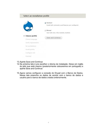 13.Aperte Save and Continue
14.Na próxima tela é pra escolher o idioma de instalação. Deixe em inglês
do jeito que está mesmo (posteriormente colocaremos em português) e
aperte Save and Continue
15.Agora vamos configurar a conexão do Drupal com o Banco de Dados.
Nessa tela preencha os dados de acordo com o banco de dados e
usuário para o banco de dados criados anteriormente.
7
 