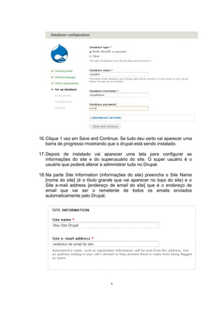 16.Clique 1 vez em Save and Continue. Se tudo deu certo vai aparecer uma
barra de progresso mostrando que o drupal está sendo instalado.
17.Depois de instalado vai aparecer uma tela para configurar as
informações do site e do superusuário do site. O super usuário é o
usuário que poderá alterar e administrar tudo no Drupal.
18.Na parte Site Information (informações do site) preencha o Site Name
[nome do site] (é o título grande que vai aparecer no topo do site) e o
Site e-mail address [endereço de email do site] que é o endereço de
email que vai ser o remetente de todos os emails enviados
automaticamente pelo Drupal.
8
 