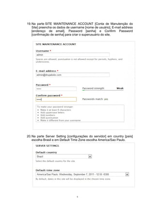 19.Na parte SITE MAINTENANCE ACCOUNT [Conta de Manutenção do
Site] preencha os dados de username [nome de usuário], E-mail address
[endereço de email], Password [senha] e Confirm Password
[confirmação de senha] para criar o superusuário do site.
20.Na parte Server Setting [configurações do servidor] em country [país]
escolha Brasil e em Default Time Zone escolha America/Sao Paulo.
9
 