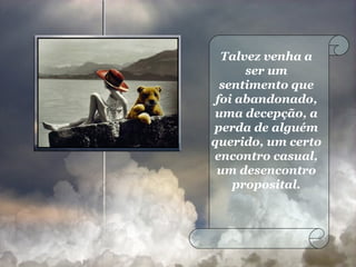 Talvez venha a ser um sentimento que foi abandonado, uma decepção, a perda de alguém querido, um certo encontro casual, um desencontro proposital. 