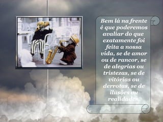 Bem lá na frente é que poderemos avaliar do que  exatamente foi feita a nossa vida, se de amor ou de rancor, se de alegrias ou tristezas, se de vitórias ou derrotas, se de ilusões ou realidades. 