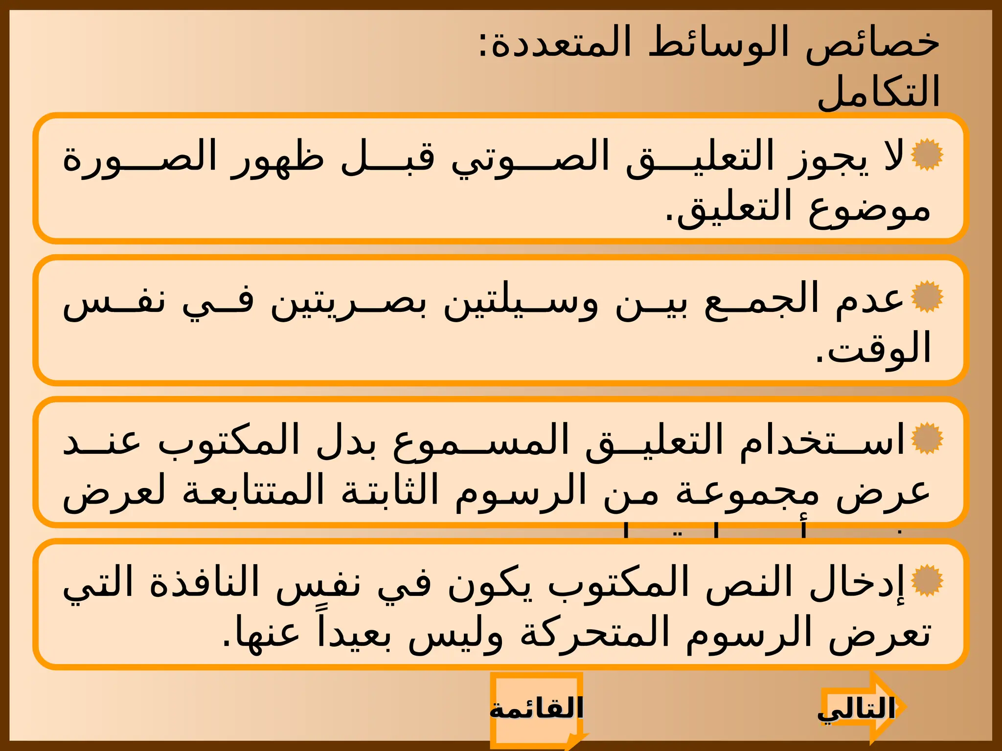 ‫المتعددة‬ ‫الوسائط‬ ‫خصائص‬
:
‫التكامل‬
‫التالي‬
‫التالي‬
‫القائمة‬
‫القائمة‬
‫ورة‬ ‫الص‬ ‫ظهور‬ ‫ل‬ ‫قب‬ ‫وتي‬ ‫الص‬ ‫ق‬ ‫التعلي‬ ‫يجوز‬ ‫ال‬
.‫التعليق‬ ‫موضوع‬
‫س‬ ‫نف‬ ‫ي‬ ‫ف‬ ‫ريتين‬ ‫بص‬ ‫يلتين‬ ‫وس‬ ‫ن‬ ‫بي‬ ‫ع‬ ‫الجم‬ ‫عدم‬
.‫الوقت‬
‫د‬ ‫عن‬ ‫المكتوب‬ ‫بدل‬ ‫موع‬ ‫المس‬ ‫ق‬ ‫التعلي‬ ‫تخدام‬ ‫اس‬
‫لعرض‬ ‫ة‬‫المتتابع‬ ‫ة‬‫الثابت‬ ‫وم‬‫الرس‬ ‫ن‬‫م‬ ‫ة‬‫مجموع‬ ‫عرض‬
.‫ما‬ ‫مهارة‬ ‫أو‬ ‫مفهوم‬
‫التي‬ ‫النافذة‬ ‫نفس‬ ‫في‬ ‫يكون‬ ‫المكتوب‬ ‫النص‬ ‫إدخال‬
.‫عنها‬ ً‫بعيدا‬ ‫وليس‬ ‫المتحركة‬ ‫الرسوم‬ ‫تعرض‬
 