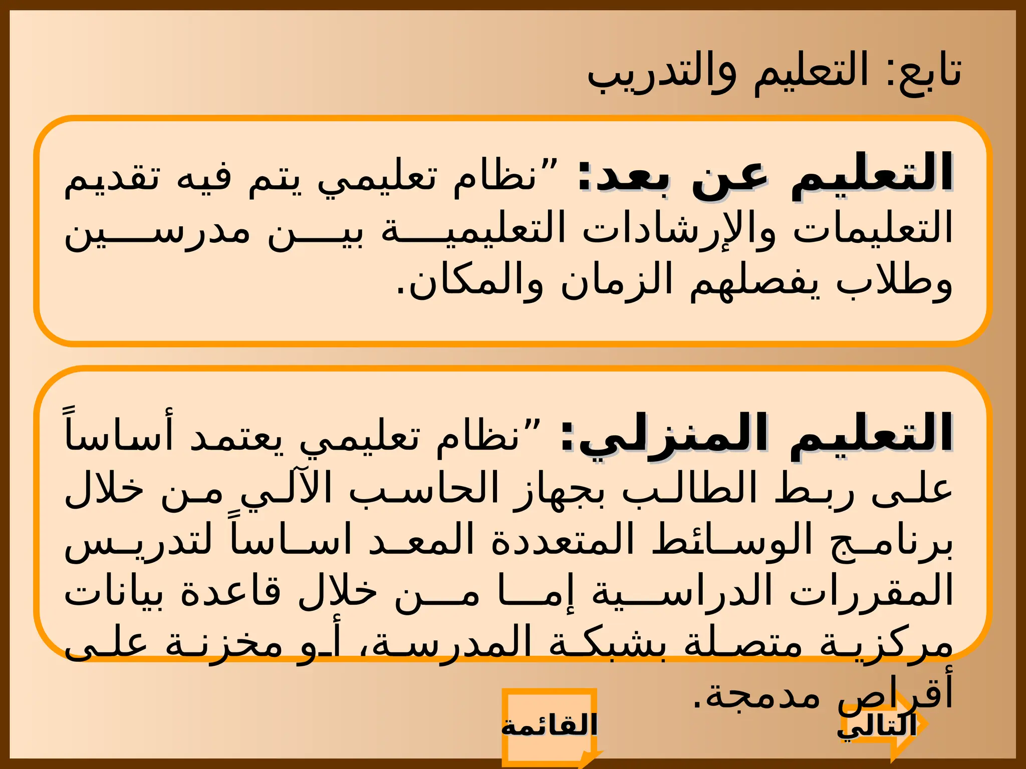 ‫والتدريب‬ ‫التعليم‬ :‫تابع‬
‫القائمة‬
‫القائمة‬
:‫بعد‬ ‫عن‬ ‫التعليم‬
:‫بعد‬ ‫عن‬ ‫التعليم‬
‫تقديم‬ ‫فيه‬ ‫يتم‬ ‫تعليمي‬ ‫”نظام‬
‫ين‬ ‫مدرس‬ ‫ن‬ ‫بي‬ ‫ة‬ ‫التعليمي‬ ‫واإلرشادات‬ ‫التعليمات‬
.‫والمكان‬ ‫الزمان‬ ‫يفصلهم‬ ‫وطالب‬
‫التالي‬
‫التالي‬
:‫المنزلي‬ ‫التعليم‬
:‫المنزلي‬ ‫التعليم‬
ً‫أساسا‬ ‫يعتمد‬ ‫تعليمي‬ ‫”نظام‬
‫خالل‬ ‫ن‬ ‫م‬ ‫ي‬ ‫اآلل‬ ‫ب‬ ‫الحاس‬ ‫بجهاز‬ ‫ب‬ ‫الطال‬ ‫ط‬ ‫رب‬ ‫ى‬ ‫عل‬
‫س‬ ‫لتدري‬ ً‫اسا‬ ‫اس‬ ‫د‬ ‫المع‬ ‫المتعددة‬ ‫ائط‬ ‫الوس‬ ‫ج‬ ‫برنام‬
‫بيانات‬ ‫قاعدة‬ ‫خالل‬ ‫ن‬ ‫م‬ ‫ا‬ ‫إم‬ ‫ية‬ ‫الدراس‬ ‫المقررات‬
‫ى‬ ‫عل‬ ‫ة‬ ‫مخزن‬ ‫و‬ ‫أ‬ ،‫ة‬ ‫المدرس‬ ‫ة‬ ‫بشبك‬ ‫لة‬ ‫متص‬ ‫ة‬ ‫مركزي‬
.‫مدمجة‬ ‫أقراص‬
 