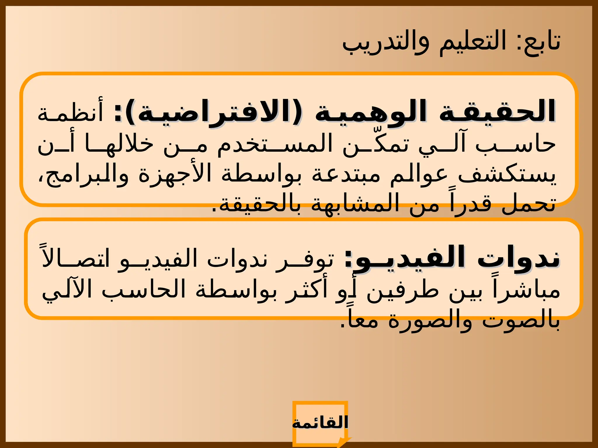 ‫والتدريب‬ ‫التعليم‬ :‫تابع‬
‫القائمة‬
‫القائمة‬
:)‫ة‬ ‫(االفتراضي‬ ‫ة‬ ‫الوهمي‬ ‫ة‬ ‫الحقيق‬
:)‫ة‬ ‫(االفتراضي‬ ‫ة‬ ‫الوهمي‬ ‫ة‬ ‫الحقيق‬
‫ة‬ ‫أنظم‬
‫ن‬ ‫أ‬ ‫ا‬ ‫خالله‬ ‫ن‬ ‫م‬ ‫تخدم‬ ‫المس‬ ‫ن‬ ّ‫تمك‬ ‫ي‬ ‫آل‬ ‫ب‬ ‫حاس‬
،‫والبرامج‬ ‫األجهزة‬ ‫بواسطة‬ ‫مبتدعة‬ ‫عوالم‬ ‫يستكشف‬
.‫بالحقيقة‬ ‫المشابهة‬ ‫من‬ ً‫قدرا‬ ‫تحمل‬
:‫و‬ ‫الفيدي‬ ‫ندوات‬
:‫و‬ ‫الفيدي‬ ‫ندوات‬
ً ‫اال‬ ‫اتص‬ ‫و‬ ‫الفيدي‬ ‫ندوات‬ ‫ر‬ ‫توف‬
‫ي‬‫اآلل‬ ‫ب‬‫الحاس‬ ‫بواسطة‬ ‫أكثر‬ ‫أو‬ ‫طرفين‬ ‫بين‬ ً‫مباشرا‬
.ً‫معا‬ ‫والصورة‬ ‫بالصوت‬
 