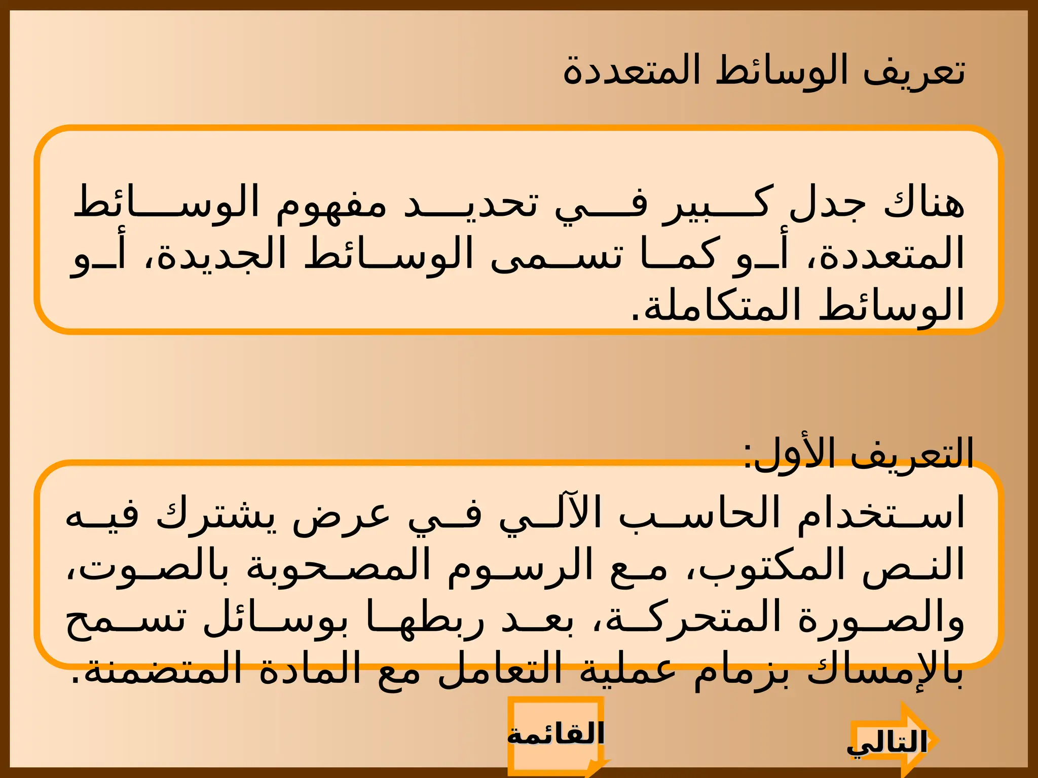 ‫المتعددة‬ ‫الوسائط‬ ‫تعريف‬
‫ائط‬ ‫الوس‬ ‫مفهوم‬ ‫د‬ ‫تحدي‬ ‫ي‬ ‫ف‬ ‫بير‬ ‫ك‬ ‫جدل‬ ‫هناك‬
‫و‬ ‫أ‬ ،‫الجديدة‬ ‫ائط‬ ‫الوس‬ ‫مى‬ ‫تس‬ ‫ا‬ ‫كم‬ ‫و‬ ‫أ‬ ،‫المتعددة‬
.‫المتكاملة‬ ‫الوسائط‬
‫التالي‬
‫التالي‬
:‫األول‬ ‫التعريف‬
‫ه‬ ‫في‬ ‫يشترك‬ ‫عرض‬ ‫ي‬ ‫ف‬ ‫ي‬ ‫اآلل‬ ‫ب‬ ‫الحاس‬ ‫تخدام‬ ‫اس‬
،‫وت‬ ‫بالص‬ ‫حوبة‬ ‫المص‬ ‫وم‬ ‫الرس‬ ‫ع‬ ‫م‬ ،‫المكتوب‬ ‫ص‬ ‫الن‬
‫مح‬ ‫تس‬ ‫ائل‬ ‫بوس‬ ‫ا‬ ‫ربطه‬ ‫د‬ ‫بع‬ ،‫ة‬ ‫المتحرك‬ ‫ورة‬ ‫والص‬
.‫المتضمنة‬ ‫المادة‬ ‫مع‬ ‫التعامل‬ ‫عملية‬ ‫بزمام‬ ‫باإلمساك‬
‫القائمة‬
‫القائمة‬
 
