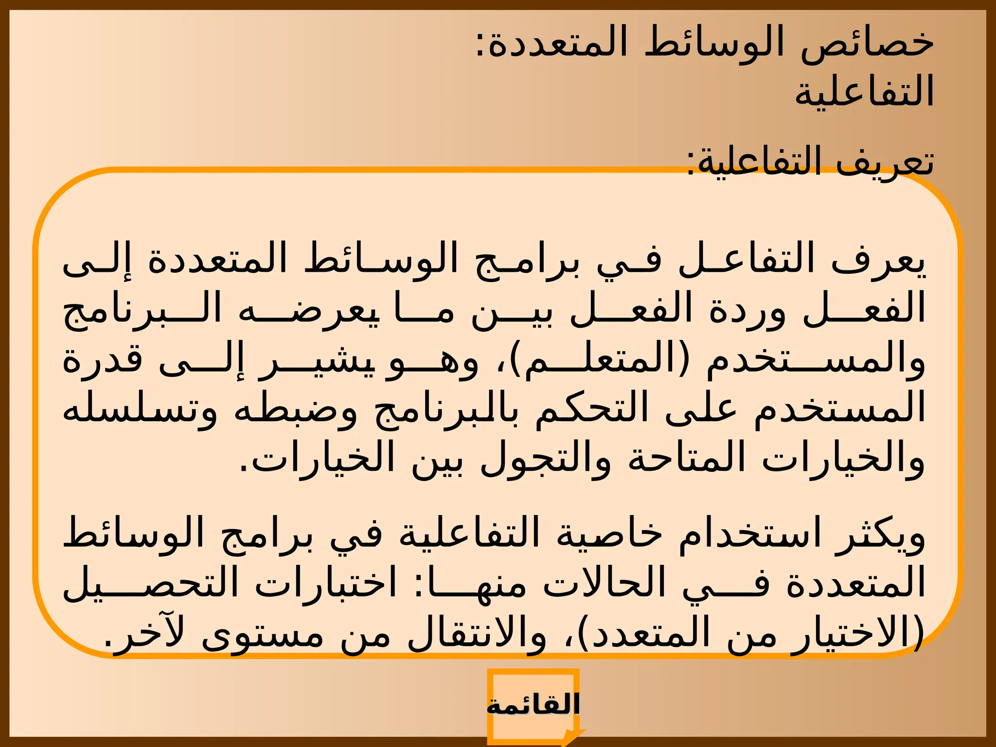‫المتعددة‬ ‫الوسائط‬ ‫خصائص‬
:
‫التفاعلية‬
‫القائمة‬
‫القائمة‬
:‫التفاعلية‬ ‫تعريف‬
‫ى‬ ‫إل‬ ‫المتعددة‬ ‫ائط‬ ‫الوس‬ ‫ج‬ ‫برام‬ ‫ي‬ ‫ف‬ ‫ل‬ ‫التفاع‬ ‫يعرف‬
‫برنامج‬ ‫ال‬ ‫ه‬ ‫يعرض‬ ‫ا‬ ‫م‬ ‫ن‬ ‫بي‬ ‫ل‬ ‫الفع‬ ‫وردة‬ ‫ل‬ ‫الفع‬
‫قدرة‬ ‫ى‬ ‫إل‬ ‫ر‬ ‫يشي‬ ‫و‬ ‫وه‬ ،)‫م‬ ‫(المتعل‬ ‫تخدم‬ ‫والمس‬
‫وتسلسله‬ ‫وضبطه‬ ‫بالبرنامج‬ ‫التحكم‬ ‫على‬ ‫المستخدم‬
.‫الخيارات‬ ‫بين‬ ‫والتجول‬ ‫المتاحة‬ ‫والخيارات‬
‫الوسائط‬ ‫برامج‬ ‫في‬ ‫التفاعلية‬ ‫خاصية‬ ‫استخدام‬ ‫ويكثر‬
‫يل‬ ‫التحص‬ ‫اختبارات‬ :‫ا‬ ‫منه‬ ‫الحاالت‬ ‫ي‬ ‫ف‬ ‫المتعددة‬
.‫آلخر‬ ‫مستوى‬ ‫من‬ ‫واالنتقال‬ ،)‫المتعدد‬ ‫من‬ ‫(االختيار‬
 
