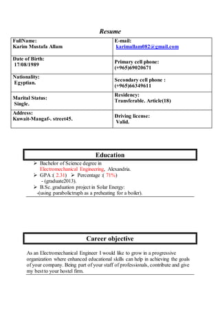 Resume
Education
 Bachelor of Science degree in
Electromechanical Engineering, Alexandria.
 GPA :( 2.31)  Percentage :( 71%)
- (graduate2013).
 B.Sc. graduation project in Solar Energy:
-(using parabolictruph as a preheating for a boiler).
Career objective
As an Electromechanical Engineer I would like to grow in a progressive
organization where enhanced educational skills can help in achieving the goals
of your company. Being part of your staff of professionals, contribute and give
my bestto your hostel firm.
E-mail:
karimallam082@gmail.com
FullName:
Karim Mustafa Allam
Primary cell phone:
(+965)69020671
Date of Birth:
17/08/1989
Secondary cell phone :
(+965)66349611
Nationality:
Egyptian.
Residency:
Transferable. Article(18)
Marital Status:
Single.
Driving license:
Valid.
Address:
Kuwait-Mangaf-. street45.
 