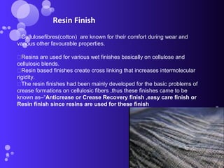 Cellulosefibres(cotton) are known for their comfort during wear and
various other favourable properties.
Resins are used for various wet finishes basically on cellulose and
cellulosic blends.
Resin based finishes create cross linking that increases intermolecular
rigidity.
The resin finishes had been mainly developed for the basic problems of
crease formations on cellulosic fibers ,thus these finishes came to be
known as–“Anticrease or Crease Recovery finish ,easy care finish or
Resin finish since resins are used for these finish
Resin Finish
 