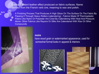 moire
have wood grain or watermarked appearance; used for
somewhat formal looks in apparel & interiors
Lustrous patent leather effect produced on fabric surfaces. Name
derived from the French verb cire, meaning to wax and polish.
A Finishing Process That Produces A High Gloss On The Surface On The Fabric By
Passing It Through Heavy Rollers (calendering) . Fabrics Made Of Thermoplastic
Fibers Like Nylon Or Polyester Are Cired By Calendering With Heat And Pressure
Alone. Other Fabrics Like Rayons Or Silks Are Calendered With Wax Or Other
Compounds
 