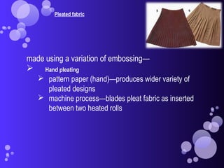 Pleated fabric
made using a variation of embossing—
 Hand pleating
 pattern paper (hand)—produces wider variety of
pleated designs
 machine process—blades pleat fabric as inserted
between two heated rolls
 