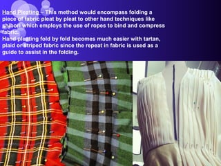 Hand Pleating – This method would encompass folding a
piece of fabric pleat by pleat to other hand techniques like
shibori which employs the use of ropes to bind and compress
fabric.
Hand pleating fold by fold becomes much easier with tartan,
plaid or striped fabric since the repeat in fabric is used as a
guide to assist in the folding.
 