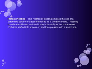 Pattern Pleating – This method of pleating employs the use of a
cardboard pattern or a tool referred to as a “pleaters board.” Pleating
boards are still used and sold today but mainly for the home sewer.
Fabric is stuffed into spaces on and then pressed with a steam iron
 