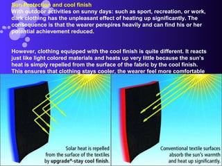 Sun Protection and cool finish
With outdoor activities on sunny days: such as sport, recreation, or work,
dark clothing has the unpleasant effect of heating up significantly. The
consequence is that the wearer perspires heavily and can find his or her
potential achievement reduced.
However, clothing equipped with the cool finish is quite different. It reacts
just like light colored materials and heats up very little because the sun’s
heat is simply repelled from the surface of the fabric by the cool finish.
This ensures that clothing stays cooler, the wearer feel more comfortable
 