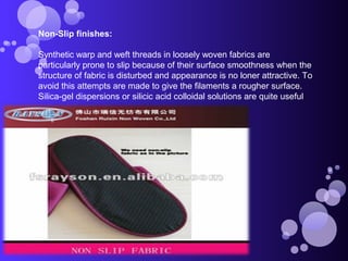 Non-Slip finishes:
Synthetic warp and weft threads in loosely woven fabrics are
particularly prone to slip because of their surface smoothness when the
structure of fabric is disturbed and appearance is no loner attractive. To
avoid this attempts are made to give the filaments a rougher surface.
Silica-gel dispersions or silicic acid colloidal solutions are quite useful
 
