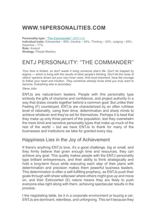 WWW.16PERSONALITIES.COM
Personality type: “The Commander” (ENTJ-A)
Individual traits: Extraverted – 89%, Intuitive – 54%, Thinking – 52%, Judging – 65%,
Assertive – 77%.
Role: Analyst
Strategy: People Mastery
ENTJ PERSONALITY: “THE COMMANDER”
Your time is limited, so don't waste it living someone else's life. Don't be trapped by
dogma — which is living with the results of other people's thinking. Don't let the noise of
others' opinions drown out your own inner voice. And most important, have the courage
to follow your heart and intuition. They somehow already know what you truly want to
become. Everything else is secondary.
Steve Jobs
ENTJs are natural-born leaders. People with this personality type
embody the gifts of charisma and confidence, and project authority in a
way that draws crowds together behind a common goal. But unlike their
Feeling (F) counterpart, ENTJs are characterized by an often ruthless
level of rationality, using their drive, determination and sharp minds to
achieve whatever end they've set for themselves. Perhaps it is best that
they make up only three percent of the population, lest they overwhelm
the more timid and sensitive personality types that make up much of the
rest of the world – but we have ENTJs to thank for many of the
businesses and institutions we take for granted every day.
Happiness Lies in the Joy of Achievement
If there's anything ENTJs love, it's a good challenge, big or small, and
they firmly believe that given enough time and resources, they can
achieve any goal. This quality makes people with the ENTJ personality
type brilliant entrepreneurs, and their ability to think strategically and
hold a long-term focus while executing each step of their plans with
determination and precision makes them powerful business leaders.
This determination is often a self-fulfilling prophecy, as ENTJs push their
goals through with sheer willpower where others might give up and move
on, and their Extroverted (E) nature means they are likely to push
everyone else right along with them, achieving spectacular results in the
process.
t the negotiating table, be it in a corporate environment or buying a car,
ENTJs are dominant, relentless, and unforgiving. This isn't because they
 