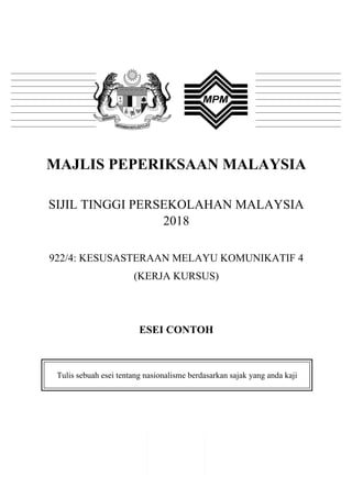 1
	
  
MAJLIS PEPERIKSAAN MALAYSIA
SIJIL TINGGI PERSEKOLAHAN MALAYSIA
2018
922/4: KESUSASTERAAN MELAYU KOMUNIKATIF 4
(KERJA KURSUS)
ESEI CONTOH
Tulis sebuah esei tentang nasionalisme berdasarkan sajak yang anda kaji
	
  
 