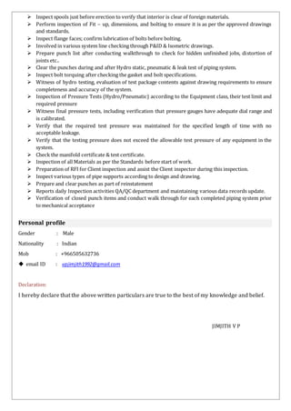  Inspect spools just before erection to verify that interior is clear of foreign materials.
 Perform inspection of Fit – up, dimensions, and bolting to ensure it is as per the approved drawings
and standards.
 Inspect flange faces; confirm lubrication of bolts before bolting.
 Involved in various system line checking through P&ID & Isometric drawings.
 Prepare punch list after conducting walkthrough to check for hidden unfinished jobs, distortion of
joints etc..
 Clear the punches during and after Hydro static, pneumatic & leak test of piping system.
 Inspect bolt torquing after checking the gasket and bolt specifications.
 Witness of hydro testing, evaluation of test package contents against drawing requirements to ensure
completeness and accuracy of the system.
 Inspection of Pressure Tests (Hydro/Pneumatic) according to the Equipment class, their test limit and
required pressure
 Witness final pressure tests, including verification that pressure gauges have adequate dial range and
is calibrated.
 Verify that the required test pressure was maintained for the specified length of time with no
acceptable leakage.
 Verify that the testing pressure does not exceed the allowable test pressure of any equipment in the
system.
 Check the manifold certificate & test certificate.
 Inspection of all Materials as per the Standards before start of work.
 Preparation of RFI for Client inspection and assist the Client inspector during this inspection.
 Inspect various types of pipe supports according to design and drawing.
 Prepare and clear punches as part of reinstatement
 Reports daily Inspection activities QA/QC department and maintaining various data records update.
 Verification of closed punch items and conduct walk through for each completed piping system prior
to mechanical acceptance
Personal profile
Gender : Male
Nationality : Indian
Mob : +966505632736
 email ID : vpjimjith1992@gmail.com
Declaration:
I hereby declare that the above written particulars are true to the best of my knowledge and belief.
JIMJITH V P
 