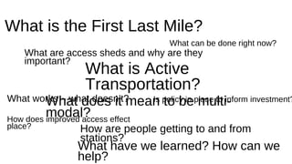 What is the First Last Mile? 
What can be done right now? 
What are access sheds and why are they 
important? 
What is Active 
Transportation? 
What works – what doesn’t? 
How does improved access effect 
place? 
What does it mean to be multi-modal? 
Is policy in place to inform investment? 
How are people getting to and from 
stations? 
What have we learned? How can we 
help? 
 