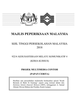 MAJLIS PEPERIKSAAN MALAYSIA
SIJIL TINGGI PERSEKOLAHAN MALAYSIA
2018
922/4: KESUSASTERAAN MELAYU KOMUNIKATIF 4
(KERJA KURSUS)
PROJEK MULTIMEDIA CONTOH
(PAPAN CERITA)
Hasilkan satu persembahan multimedia berdasarkan episod “Kisah
Bermula di Bukit Si Guntang” seperti yang termuat dalam teks
Sulalatus Salatin (Sejarah Melayu) (2003), selenggaraan A. Samad
Ahmad, Dewan Bahasa dan Pustaka, Kuala Lumpur.
 