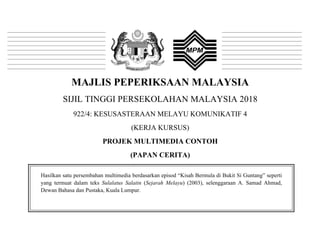 MAJLIS PEPERIKSAAN MALAYSIA
SIJIL TINGGI PERSEKOLAHAN MALAYSIA 2018
922/4: KESUSASTERAAN MELAYU KOMUNIKATIF 4
(KERJA KURSUS)
PROJEK MULTIMEDIA CONTOH
(PAPAN CERITA)
Hasilkan satu persembahan multimedia berdasarkan episod “Kisah Bermula di Bukit Si Guntang” seperti
yang termuat dalam teks Sulalatus Salatin (Sejarah Melayu) (2003), selenggaraan A. Samad Ahmad,
Dewan Bahasa dan Pustaka, Kuala Lumpur.
 