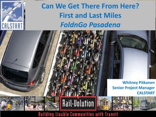 Can We Get There From Here? 
First and Last Miles 
FoldnGo Pasadena 
Whitney Pitkanen 
Senior Project Manager 
CALSTART 
 