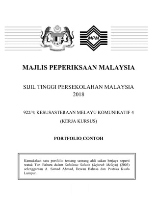 1"
"
MAJLIS PEPERIKSAAN MALAYSIA
SIJIL TINGGI PERSEKOLAHAN MALAYSIA
2018
922/4: KESUSASTERAAN MELAYU KOMUNIKATIF 4
(KERJA KURSUS)
PORTFOLIO CONTOH
Kemukakan satu portfolio tentang seorang ahli sukan berjaya seperti
watak Tun Bahara dalam Sulalatus Salatin (Sejarah Melayu) (2003)
selenggaraan A. Samad Ahmad, Dewan Bahasa dan Pustaka Kuala
Lumpur.
"
 