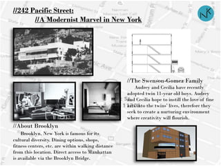 //242 Pacific Street:
//A Modernist Marvel in New York
//The Swenson-Gomez Family
Audrey and Cecilia have recently
adopted twin 11-year old boys. Audrey
and Cecilia hope to instill the love of fine
arts into the twins’ lives, therefore they
seek to create a nurturing environment
where creativity will flourish.
//About Brooklyn
Brooklyn, New York is famous for its
cultural diversity. Dining options, shops,
fitness centers, etc. are within walking distance
from this location. Direct access to Manhattan
is available via the Brooklyn Bridge.
 