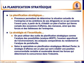 © ERPI, tous droits réservés. 4
Diapositive
6
CHAPITRE
LA PLANIFICATION STRATÉGIQUE
 La planification stratégique…
 Processus permettant de déterminer la situation actuelle de
l’entreprise et les ambitions de ses dirigeants en ce qui concerne
l’avenir puis, à partir de là, d’établir un plan d’action qui tienne
compte des occasions d’affaires, des menaces, ainsi que des
forces et des faiblesses de l’entreprise.
 La stratégie et l’incertitude…
 On peut utiliser des outils de planification stratégique comme
l’analyse des possibilités (analyse MOFF), l’examen approfondi
de l’environnement, les analyses comparatives du rendement et
l’analyse de portefeuille.
 Selon le spécialiste en planification stratégique Michael Porter, la
stratégie d’affaires est un plan qui sert à établir une position
concurrentielle rentable et soutenable devant les forces qui
déterminent la concurrence dans l’industrie.
 