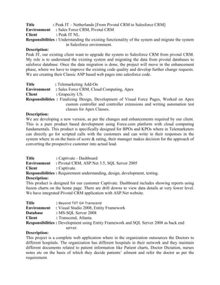 Title : Peak IT – Netherlands [From Pivotal CRM to Salesforce CRM]
Environment : Sales Force CRM, Pivotal CRM
Client : Peak IT NL.
Responsibilities : Understanding the existing functionality of the system and migrate the system
in Salesforce environment.
Description:
Peak IT, our existing client want to upgrade the system to Salesforce CRM from pivotal CRM.
My role is to understand the existing system and migrating the data from pivotal databases to
salsforce database. Once the data migration is done, the project will move in the enhancement
phase, where we have to improve the existing code quality and develop further change requests.
We are creating their Classic ASP based web pages into salesforce code.
Title : Telemarketing Add-On
Environment : Sales Force CRM, Cloud Computing, Apex
Client : Grapecity US.
Responsibilities : Finalizing Design, Development of Visual Force Pages, Worked on Apex
custom controller and controller extensions and writing automation test
classes for Apex Classes.
Description:
We are developing a new version, as per the changes and enhancements required by our client.
This is a pure product based development using Force.com platform with cloud computing
fundamentals. This product is specifically designed for BPOs and KPOs where in Telemarketers
can directly go for scripted calls with the customers and can write in their responses in the
system where in on the basis of score & rating, their manager makes decision for the approach of
converting the prospective customer into actual lead.
Title : Captivate - Dashboard
Environment : Pivotal CRM, ASP.Net 3.5, SQL Server 2005
Client : Captivate.
Responsibilities : Requirement understanding, design, development, testing.
Description:
This product is designed for our customer Captivate. Dashboard includes showing reports using
fusion charts on the home page. There are drill downs to view data details at very lower level.
We have integrated Pivotal CRM application with ASP.Net website.
Title : Beyond TXT G4 Transcend
Environment : Visual Studio 2008, Entity Framework
Database : MS-SQL Server 2008
Client : Transcend, Atlanta.
Responsibilities : Development using Entity Framework and SQL Server 2008 as back end
server.
Description:
This project is a complete web application where in the organization outsources the Doctors to
different hospitals. The organization has different hospitals in their network and they maintain
different documents related to patient information like Patient charts, Doctor Dictation, nurses
notes etc on the basis of which they decide patients’ ailment and refer the doctor as per the
requirement.
 