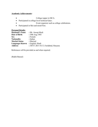 Academic Achievements:
• College topper in MCA.
• Participated in college level technical Quiz .
• Event organizer such as college celebrations.
• Participated in Skit and stood First.
Personal Details:
Husband’s Name : Mr. Anoop Modi
Date of Birth : 30th Aug 1985
Sex : Female
Nationality : Indian
Marital Status : Married
Languages Known : English, Hindi
Address : 3D37, B.P, N.I.T, Faridabad, Haryana
References will be provided as and when required.
(Rakhi Bansal)
 