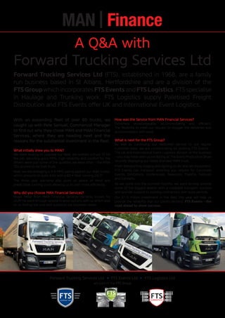 events
LOGISTICS
Forward Trucking Services Ltd FTS Events Ltd FTS Logistics Ltd
are part of the FTS Group
A Q&A with
Forward Trucking Services Ltd
With an expanding fleet of over 60 trucks, we
caught up with Pete Samuel, Commercial Manager
to find out why they chose MAN and MAN Financial
Services, where they are heading next and the
reasons for the substantial investment in the fleet.
What initially drew you to MAN?
We were looking to upgrade our fleet, we wanted a truck fit for
the job; returning good MPG, high reliability and comfort for the
drivers were just some of the qualities we were after – the MAN
TGS proved to be that truck.
Now, we are averaging a 3-4 MPG saving against our older trucks,
which amounts to quite a lot with a 60 + fleet running 24/7!
The three year warranty also gives us peace of mind and
predictable running costs allowing us to plan more efficiently.
Why did you choose MAN Financial Services?
Roger Millar from MAN Financial Services certainly knows his
stuff! He went through several finance options with us which lead
to us finding the one best suited to our business needs.
How was the Service from MAN Financial Services?
Extremely knowledgeable, accommodating and efficient.
The flexibility to meet our request to stagger the deliveries was
accommodated with ease.
What is next for the FTS Group?
As well as continuing our dedicated service to our regular
customer base, we are concentrating on pushing FTS Events –
The UK and International Event Logistics division of the business
– you may have seen us exhibiting at The Event Production Show
recently displaying our newly branded MAN truck.
From transporting staging and lighting to AV and set equipment,
FTS Events can transport anything you require for Corporate
Events, Exhibitions, Conferences, Television, Theatre, Festivals
and Concerts.
As we come into the summer months, we want to help provide
some of the biggest events with a complete transport solution
and provide support to existing contractors over busy periods.
Our £1.5 million investment in the fleet this year will help us
provide the reliability that our clients demand. FTS Events – the
road ahead to show success.
Forward Trucking Services Ltd (FTS), established in 1968, are a family
run business based in St Albans, Hertfordshire and are a division of the
FTSGroupwhichincorporatesFTSEventsandFTSLogistics.FTSspecialise
in Haulage and Trunking work, FTS Logistics supply Palletised Freight
Distribution and FTS Events offer UK and International Event Logistics.
 