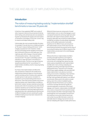 markit.com TCA - The Use and Abuse of Implementation Shortfall  3
Introduction
The notion of measuring trading costs by “implementation shortfall”
benchmarks is now over 25 years old.
In that time, it has supplanted VWAP and a variety of
other measures to become the primary benchmark by
which trading costs and best execution are evaluated. It
has been put forward by the industry and most vendors
of Transaction Cost Analysis (TCA) as the “correct” way
to measure and analyze trading costs.
Unfortunately, like most concepts that attain the status
of a paradigm it has also become an intellectual dogma
as “the way to measure trading performance”, which
is largely unquestioned. In the meantime, market
structure, technology and the regulatory environment
have continued to evolve at an ever faster pace. One
might ask, given all the changes in financial markets
in the last quarter century – why not yet another
new benchmark? This paper is admittedly a polemic
intended to re-open discussion on the efficacy of
trading benchmarks. The time is now right to examine
(paraphrasing Nietzsche) the “use and abuse” of
implementation shortfall as a tool for measuring trading
performance.
Our thesis is that implementation shortfall, which
was conceived as a measure for the overall cost of
implementing investment ideas for a fund should be
used for precisely just that. Certainly, when speaking
to a plan sponsor or plan sponsor consultant, it is
important to communicate trading performance in
these terms. That is their primary question and concern
regarding trading costs. Implementation shortfall as a
benchmark, however, has been extended, and perhaps,
abused, as the metric for answering many other diverse
questions. Questions such as what is the measure and
what is the standard for improving trader performance,
evaluating broker skill, understanding the effectiveness
of different strategies and, even assessing the quality
of different trading venues have been reduced to the
concept of slippage.
While all of these issues are components of overall
implementation cost, our view is that slippage is a poor
conceptual framework for achieving insight and useful
information with respect to these questions. We put
forward an alternative way of looking at implementation
shortfall that, we believe, provides greater explanatory
power and the ability to generate an actionable
hypothesis for the different tools used and parts of
the implementation process. At the same time, the
benchmarking framework we propose has the virtue of
reconciling the trading costs of different aspects of the
implementation process back to the overall slippage
cost to the fund.
What are the limits on implementation shortfall in
providing actionable hypotheses and insights to
improve trading? In speaking with the investment
community, we increasingly hear veteran buy-side
traders express dissatisfaction with implementation
shortfall, both in terms of being misleading and
incapable of providing meaningful improvements to
trading performance. They point out, for example,
that the large negative slippage costs associated with
trades implemented in very adverse momentum
trading environments is misleading. In fact, that there
is significant skill required to control and minimize
the high costs associated with trading in such difficult
environments. Others point to the need to consider
trading costs in the context of available liquidity.
We agree that all of these factors such as adverse
momentum and large demands for liquidity are
important explanatory components of the overall
slippage cost. However, implementation shortfall itself
is too coarse a measurement tool to provide any type
of decomposition that offers meaningful analysis. Not
surprisingly then, the most prevalent comment from
the investment community is that the benchmark
cost number has very little information content nor
actionable ideas for strategy improvement and can
even be misleading with respect to trader performance.
THE USE AND ABUSE OF IMPLEMENTATION SHORTFALL
 