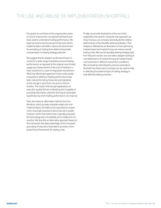 markit.com TCA - The Use and Abuse of Implementation Shortfall  4
Our goal is to contribute to the ongoing discussion
on how to improve the conceptual framework and
tools used to understand trading performance. We
begin by examining how we got to the point where
implementation shortfall is used as the benchmark
for everything in trading from determining trader
compensation to trading strategy selection.
We suggest that its adoption as the benchmark of
choice for a wide range of questions around trading
performance, as opposed to the original more limited
usage as a measurement of the cost of trading to a
fund, results from a case of misguided reductionism.
What has effectively happened is that a wide variety
of questions relating to trading performance have
been reduced to being measured and evaluated
as the change in price from one point in time to
another. The result is that we get explanations of
execution quality that are misleading and incapable of
providing information useful for forming an actionable
hypotheses by which trading performance can improve.
Next, we review an alternative method, from the
literature, which provides valuable insight into how
implementation shortfall can be expanded to answer
more meaningful questions about execution quality.
However, when that method was originally proposed,
the technology was not available yet to implement it in
practice. We describe an alternative approach based on
this framework that takes advantage of the increased
granularity of execution level data to provide a more
powerful tool framework for trading costs.
Finally, we provide illustrations of the use of this
explanatory framework. Using the new approach we
show how you can compare and evaluate the relative
performance of two liquidity seeking strategies. That
analysis is followed by an illustration of how optimizing
market impact and market timing can reduce overall
trading costs. We use the liquidity seeking strategy data
from the prior section, but now take a deeper looking at
cost distributions of market timing and market impact
cost outcomes in different momentum conditions.
We conclude by extending the previous example to
illustrate how these same concepts can be used to help
in selecting the preferred type of trading strategy in
well-defined trading scenarios.
THE USE AND ABUSE OF IMPLEMENTATION SHORTFALL
 