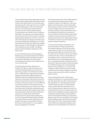 markit.com TCA - The Use and Abuse of Implementation Shortfall  6
The first problem faced by those attempting to measure
implicit costs was getting quality trading data with which
to perform the measurements. Let us remember what
technology was like in those days. There were no OMS/
EMS-type trading systems. Electronic spreadsheets,
like Lotus-123 and Excel were the state of the art
and even those were simple by today’s standards.
Computing power was a fraction of what it is today and
significantly more expensive. Just recording trades for
the books and records of the firm, let alone consistently
applying trading characteristics like the time stamps of
when trades took place for subsequent analysis, was an
intensive undertaking that employed armies of trading
clerks. By the second half of the 1980’s, these problems
began to dissolve. In 1987, Seth Merrin created Merrin
Financial Systems the first real OMS. This allowed
trades to be electronically time stamped as to when
they occurred.
A more fundamental problem than technology was
developing a good conceptual framework for defining
and understanding trading costs. Measuring trading
costs required a standard or benchmark used to
compare against the execution price to determine the
“true” cost of the trade.
Among the early benchmarks utilized were an
average of the High, Low, Open and Close prices or
just measurement against the price at the previous
night’s close, the Open or the trade date close of the
stock. In 1988, Berkowitz, Louge and Noser published
their paper advocating the explanatory power of a
VWAP benchmark for evaluating trader performance.
Supporters of these types of benchmarks claimed that
these were indicative benchmarks of the average price
the trader could hope to achieve. As such, the difference
in actual trader results from these benchmarks was a
measure of trader performance. Another virtue of these
benchmarks, given the difficulty in getting high quality
market data, was that the data needed to produce them
was relatively easy to obtain and calculate. Objections,
however, were raised from the start that these
benchmarks did not actually measure trading costs,
but at best, measured the trader’s ability to participate
in the market at those times when liquidity was most
prevalent. It was also a serious limitation, that these
benchmarks could be “gamed” (i.e., were capable of
being manipulated) by a smart trader.
Into this fray of benchmarks, Perold (1988)4
published
his foundational paper defining implementation
shortfall as a measure of the difference in price return
between a theoretical and an implemented portfolio.
When deciding to implement his/her investment idea,
a portfolio manager measures a theoretical return
during back-testing by using historical decision prices
at meaningful price snapshots such as the open or
close price. When the investment idea is implemented
in practice the actual execution prices differ from the
decision prices because of the implementation process.
This difference results in returns that diverge from the
portfolio manager’s expectations.
The industry was sensitive to the limitations in the
previous generation of trading cost benchmarks
and needed an alternative. It found Perold5
and his
implementation shortfall. This new benchmark had
several great advantages over previous benchmarks.
First of all, it was much harder to “game” than schedule
oriented benchmarks. The lack of “gameability” was
a key selling point to the original asset owners and
their fiduciary concerns, and probably was the critical
factor in making implementation shortfall the dominant
benchmark. Finally, with the advent of trade timestamps
in new OMS technology, it was now technologically
feasible to measure slippage. In an era where order
management systems were becoming more widely
used, there were time stamps available to measure the
change in price (and hence the cost) from one time
stamp to another.
Treynor had asked the question, “Why do paper
portfolios consistently turn in spectacular performances,
even after adjusting for the visible costs of trading and
after adjusting for risk - while actual portfolios strain
to beat the market averages?”6
Perold provided an
answer. Implementation shortfall results from the
costs of trading as well as the opportunity costs of not
executing all of the positions in the paper portfolio. His
insights into the challenges that equity managers faced
in translating investment ideas into realized portfolio
performance illustrated the difference in performance
between a paper and an actual portfolio. It had the great
benefit of getting people to start thinking about all the
different parts of the order implementation workflow
where inefficiencies could generate additional costs
detracting from the overall performance of the fund.
THE USE AND ABUSE OF IMPLEMENTATION SHORTFALL
 
